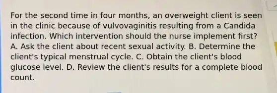 For the second time in four months, an overweight client is seen in the clinic because of vulvovaginitis resulting from a Candida infection. Which intervention should the nurse implement first? A. Ask the client about recent sexual activity. B. Determine the client's typical menstrual cycle. C. Obtain the client's blood glucose level. D. Review the client's results for a complete blood count.