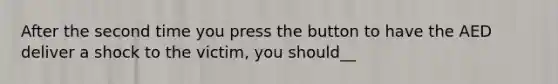 After the second time you press the button to have the AED deliver a shock to the victim, you should__