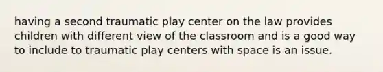 having a second traumatic play center on the law provides children with different view of the classroom and is a good way to include to traumatic play centers with space is an issue.