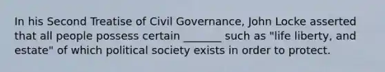 In his Second Treatise of Civil Governance, John Locke asserted that all people possess certain _______ such as "life liberty, and estate" of which political society exists in order to protect.