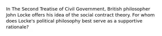 In The Second Treatise of Civil Government, British philosopher John Locke offers his idea of the social <a href='https://www.questionai.com/knowledge/k1Hjfnd7Qp-contract-theory' class='anchor-knowledge'>contract theory</a>. For whom does Locke's <a href='https://www.questionai.com/knowledge/kNvg571RAC-political-philosophy' class='anchor-knowledge'>political philosophy</a> best serve as a supportive rationale?