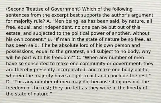 (Second Treatise of Government) Which of the following sentences from the excerpt best supports the author's argument for majority rule? A. "Men being, as has been said, by nature, all free, equal, and independent, no one can be put out of this estate, and subjected to the political power of another, without his own consent." B. "If man in the state of nature be so free, as has been said; if he be absolute lord of his own person and possessions, equal to the greatest, and subject to no body, why will he part with his freedom?" C. "When any number of men have so consented to make one community or government, they are thereby presently incorporated, and make one body politic, wherein the majority have a right to act and conclude the rest." D. "This any number of men may do, because it injures not the freedom of the rest; they are left as they were in the liberty of the state of nature."