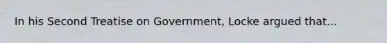 In his Second Treatise on Government, Locke argued that...