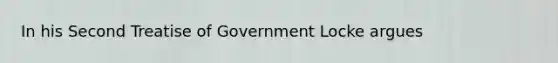 In his Second Treatise of Government Locke argues