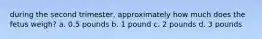 during the second trimester, approximately how much does the fetus weigh? a. 0.5 pounds b. 1 pound c. 2 pounds d. 3 pounds