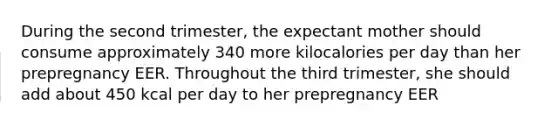 During the second trimester, the expectant mother should consume approximately 340 more kilocalories per day than her prepregnancy EER. Throughout the third trimester, she should add about 450 kcal per day to her prepregnancy EER