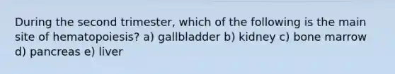 During the second trimester, which of the following is the main site of hematopoiesis? a) gallbladder b) kidney c) bone marrow d) pancreas e) liver