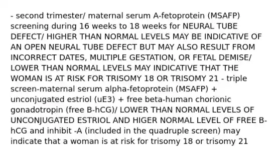 - second trimester/ maternal serum A-fetoprotein (MSAFP) screening during 16 weeks to 18 weeks for NEURAL TUBE DEFECT/ HIGHER THAN NORMAL LEVELS MAY BE INDICATIVE OF AN OPEN NEURAL TUBE DEFECT BUT MAY ALSO RESULT FROM INCORRECT DATES, MULTIPLE GESTATION, OR FETAL DEMISE/ LOWER THAN NORMAL LEVELS MAY INDICATIVE THAT THE WOMAN IS AT RISK FOR TRISOMY 18 OR TRISOMY 21 - triple screen-maternal serum alpha-fetoprotein (MSAFP) + unconjugated estriol (uE3) + free beta-human chorionic gonadotropin (free B-hCG)/ LOWER THAN NORMAL LEVELS OF UNCONJUGATED ESTRIOL AND HIGER NORMAL LEVEL OF FREE B-hCG and inhibit -A (included in the quadruple screen) may indicate that a woman is at risk for trisomy 18 or trisomy 21