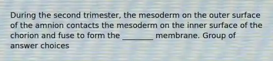 During the second trimester, the mesoderm on the outer surface of the amnion contacts the mesoderm on the inner surface of the chorion and fuse to form the ________ membrane. Group of answer choices