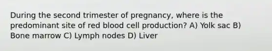 During the second trimester of pregnancy, where is the predominant site of red blood cell production? A) Yolk sac B) Bone marrow C) Lymph nodes D) Liver