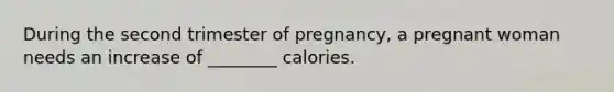 During the second trimester of pregnancy, a pregnant woman needs an increase of ________ calories.