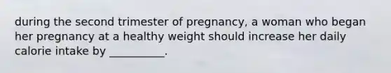 during the second trimester of pregnancy, a woman who began her pregnancy at a healthy weight should increase her daily calorie intake by __________.