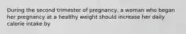 During the second trimester of pregnancy, a woman who began her pregnancy at a healthy weight should increase her daily calorie intake by