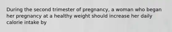 During the second trimester of pregnancy, a woman who began her pregnancy at a healthy weight should increase her daily calorie intake by