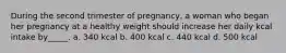 During the second trimester of pregnancy, a woman who began her pregnancy at a healthy weight should increase her daily kcal intake by_____. a. 340 kcal b. 400 kcal c. 440 kcal d. 500 kcal