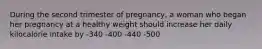 During the second trimester of pregnancy, a woman who began her pregnancy at a healthy weight should increase her daily kilocalorie intake by -340 -400 -440 -500