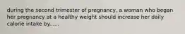 during the second trimester of pregnancy, a woman who began her pregnancy at a healthy weight should increase her daily calorie intake by......