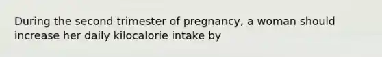 During the second trimester of pregnancy, a woman should increase her daily kilocalorie intake by