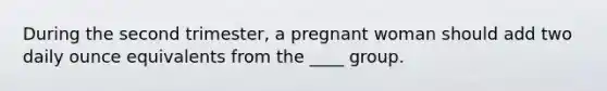 During the second trimester, a pregnant woman should add two daily ounce equivalents from the ____ group.