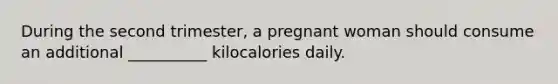 During the second trimester, a pregnant woman should consume an additional __________ kilocalories daily.