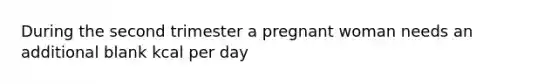 During the second trimester a pregnant woman needs an additional blank kcal per day