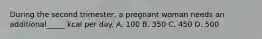 During the second trimester, a pregnant woman needs an additional_____ kcal per day. A. 100 B. 350 C. 450 D. 500