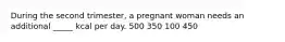 During the second trimester, a pregnant woman needs an additional _____ kcal per day. 500 350 100 450