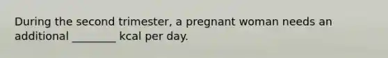 During the second trimester, a pregnant woman needs an additional ________ kcal per day.