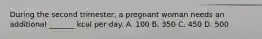 During the second trimester, a pregnant woman needs an additional _______ kcal per day. A. 100 B. 350 C. 450 D. 500