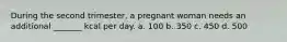 During the second trimester, a pregnant woman needs an additional _______ kcal per day. a. 100 b. 350 c. 450 d. 500