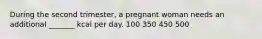 During the second trimester, a pregnant woman needs an additional _______ kcal per day. 100 350 450 500