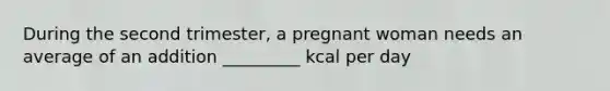 During the second trimester, a pregnant woman needs an average of an addition _________ kcal per day