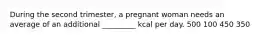 During the second trimester, a pregnant woman needs an average of an additional _________ kcal per day. 500 100 450 350