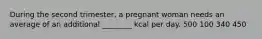 During the second trimester, a pregnant woman needs an average of an additional ________ kcal per day. 500 100 340 450