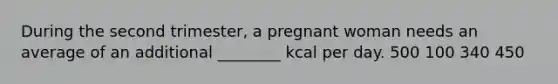 During the second trimester, a pregnant woman needs an average of an additional ________ kcal per day. 500 100 340 450