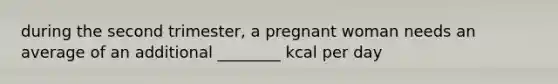 during the second trimester, a pregnant woman needs an average of an additional ________ kcal per day