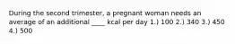 During the second trimester, a pregnant woman needs an average of an additional ____ kcal per day 1.) 100 2.) 340 3.) 450 4.) 500