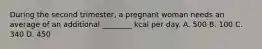 During the second trimester, a pregnant woman needs an average of an additional ________ kcal per day. A. 500 B. 100 C. 340 D. 450