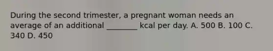 During the second trimester, a pregnant woman needs an average of an additional ________ kcal per day. A. 500 B. 100 C. 340 D. 450