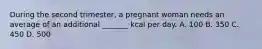 During the second trimester, a pregnant woman needs an average of an additional _______ kcal per day. A. 100 B. 350 C. 450 D. 500