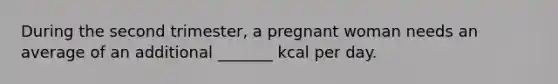 During the second trimester, a pregnant woman needs an average of an additional _______ kcal per day.