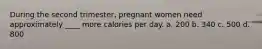 During the second trimester, pregnant women need approximately ____ more calories per day. a. 200 b. 340 c. 500 d. 800