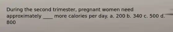 During the second trimester, pregnant women need approximately ____ more calories per day. a. 200 b. 340 c. 500 d. 800