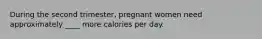 During the second trimester, pregnant women need approximately ____ more calories per day.