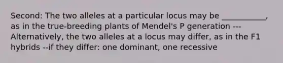 Second: The two alleles at a particular locus may be ___________, as in the true-breeding plants of Mendel's P generation ---Alternatively, the two alleles at a locus may differ, as in the F1 hybrids --if they differ: one dominant, one recessive