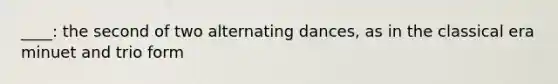 ____: the second of two alternating dances, as in the classical era minuet and trio form