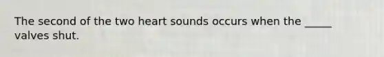 The second of the two heart sounds occurs when the _____ valves shut.