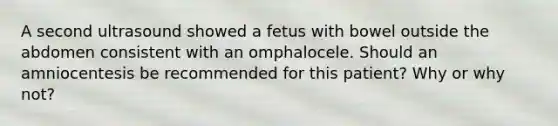 A second ultrasound showed a fetus with bowel outside the abdomen consistent with an omphalocele. Should an amniocentesis be recommended for this patient? Why or why not?