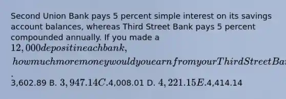 Second Union Bank pays 5 percent simple interest on its savings account balances, whereas Third Street Bank pays 5 percent compounded annually. If you made a 12,000 deposit in each bank, how much more money would you earn from your Third Street Bank account at the end of 15 years? A.3,602.89 B. 3,947.14 C.4,008.01 D. 4,221.15 E.4,414.14