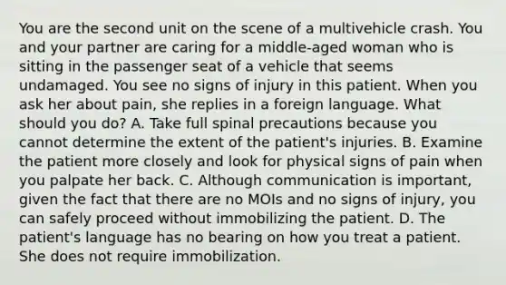 You are the second unit on the scene of a multivehicle crash. You and your partner are caring for a​ middle-aged woman who is sitting in the passenger seat of a vehicle that seems undamaged. You see no signs of injury in this patient. When you ask her about​ pain, she replies in a foreign language. What should you​ do? A. Take full spinal precautions because you cannot determine the extent of the​ patient's injuries. B. Examine the patient more closely and look for physical signs of pain when you palpate her back. C. Although communication is​ important, given the fact that there are no MOIs and no signs of​ injury, you can safely proceed without immobilizing the patient. D. The​ patient's language has no bearing on how you treat a patient. She does not require immobilization.